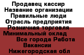 Продавец-кассир › Название организации ­ Правильные люди › Отрасль предприятия ­ Розничная торговля › Минимальный оклад ­ 29 000 - Все города Работа » Вакансии   . Нижегородская обл.